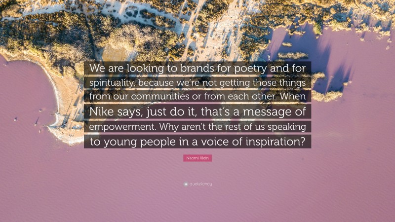 Naomi Klein Quote: “We are looking to brands for poetry and for spirituality, because we’re not getting those things from our communities or from each other. When Nike says, just do it, that’s a message of empowerment. Why aren’t the rest of us speaking to young people in a voice of inspiration?”
