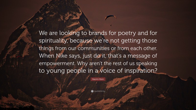Naomi Klein Quote: “We are looking to brands for poetry and for spirituality, because we’re not getting those things from our communities or from each other. When Nike says, just do it, that’s a message of empowerment. Why aren’t the rest of us speaking to young people in a voice of inspiration?”