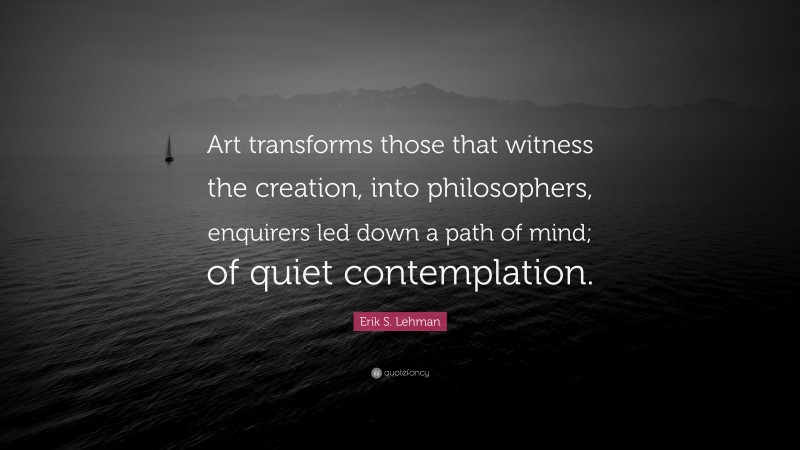 Erik S. Lehman Quote: “Art transforms those that witness the creation, into philosophers, enquirers led down a path of mind; of quiet contemplation.”