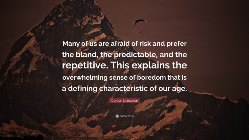 Gordon Livingston Quote: “Many of us are afraid of risk and prefer the bland, the predictable, and the repetitive. This explains the overwhelming sense of boredom that is a defining characteristic of our age.”