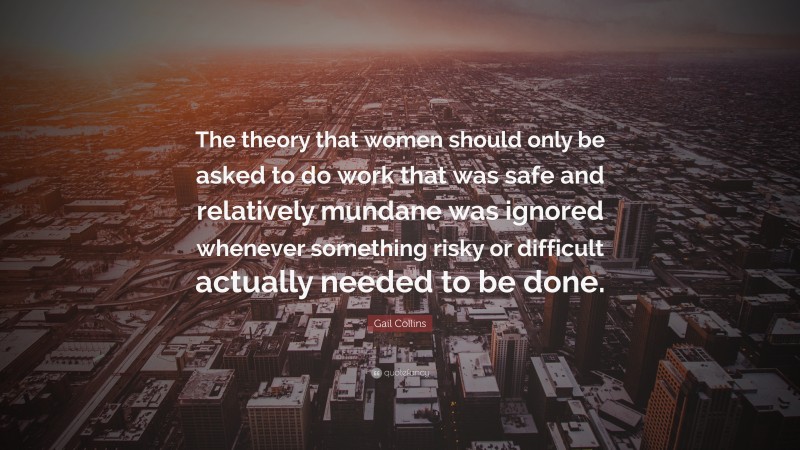 Gail Collins Quote: “The theory that women should only be asked to do work that was safe and relatively mundane was ignored whenever something risky or difficult actually needed to be done.”