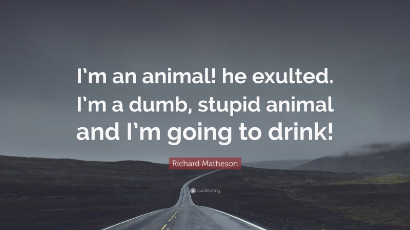 Richard Matheson Quote: “I’m an animal! he exulted. I’m a dumb, stupid animal and I’m going to drink!”