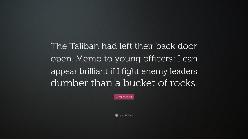 Jim Mattis Quote: “The Taliban had left their back door open. Memo to young officers: I can appear brilliant if I fight enemy leaders dumber than a bucket of rocks.”