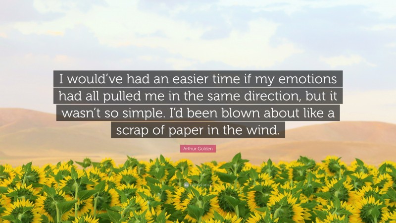 Arthur Golden Quote: “I would’ve had an easier time if my emotions had all pulled me in the same direction, but it wasn’t so simple. I’d been blown about like a scrap of paper in the wind.”