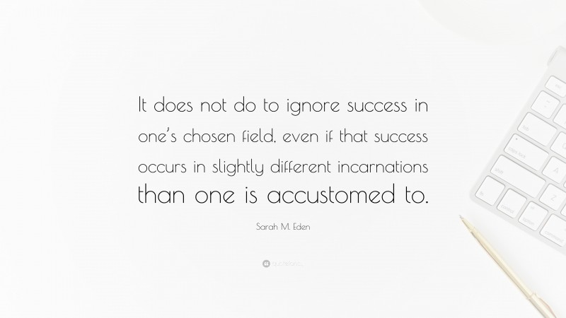 Sarah M. Eden Quote: “It does not do to ignore success in one’s chosen field, even if that success occurs in slightly different incarnations than one is accustomed to.”