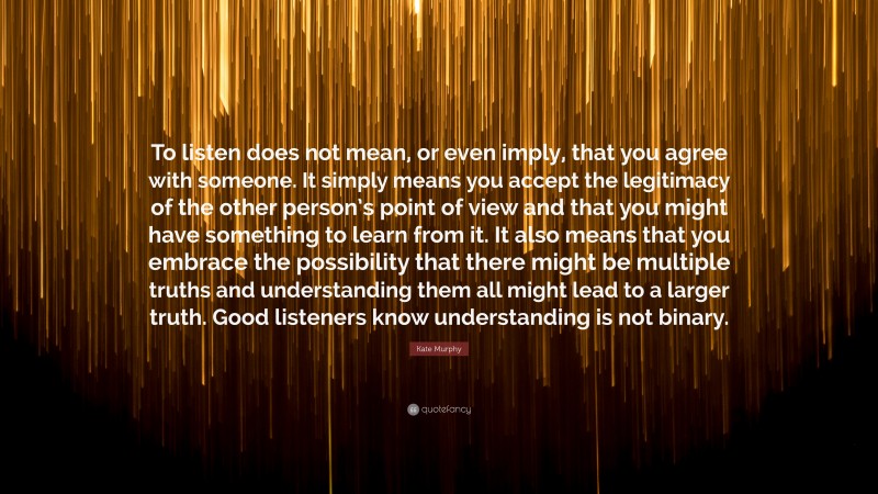 Kate Murphy Quote: “To listen does not mean, or even imply, that you agree with someone. It simply means you accept the legitimacy of the other person’s point of view and that you might have something to learn from it. It also means that you embrace the possibility that there might be multiple truths and understanding them all might lead to a larger truth. Good listeners know understanding is not binary.”