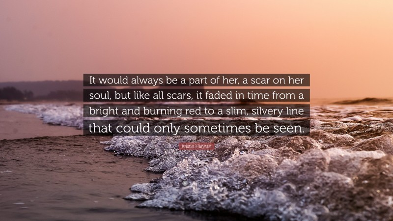 Kristin Hannah Quote: “It would always be a part of her, a scar on her soul, but like all scars, it faded in time from a bright and burning red to a slim, silvery line that could only sometimes be seen.”