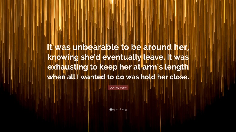 Devney Perry Quote: “It was unbearable to be around her, knowing she’d eventually leave. It was exhausting to keep her at arm’s length when all I wanted to do was hold her close.”