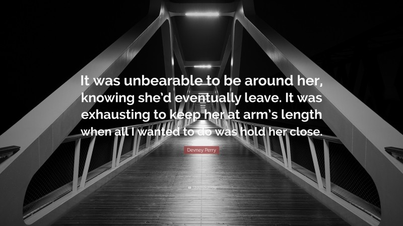 Devney Perry Quote: “It was unbearable to be around her, knowing she’d eventually leave. It was exhausting to keep her at arm’s length when all I wanted to do was hold her close.”