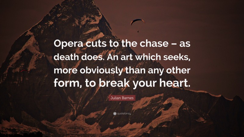 Julian Barnes Quote: “Opera cuts to the chase – as death does. An art which seeks, more obviously than any other form, to break your heart.”