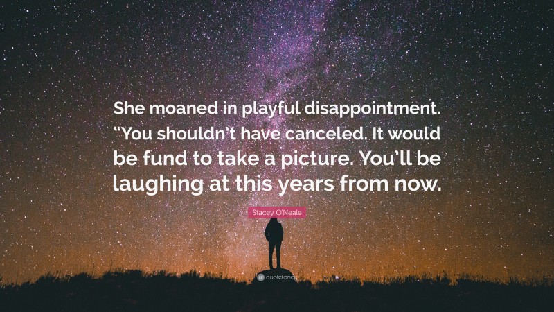 Stacey O'Neale Quote: “She moaned in playful disappointment. “You shouldn’t have canceled. It would be fund to take a picture. You’ll be laughing at this years from now.”