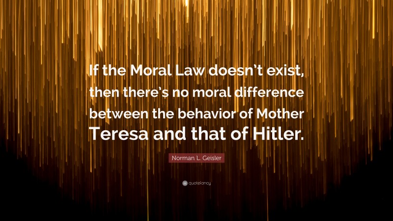 Norman L. Geisler Quote: “If the Moral Law doesn’t exist, then there’s no moral difference between the behavior of Mother Teresa and that of Hitler.”