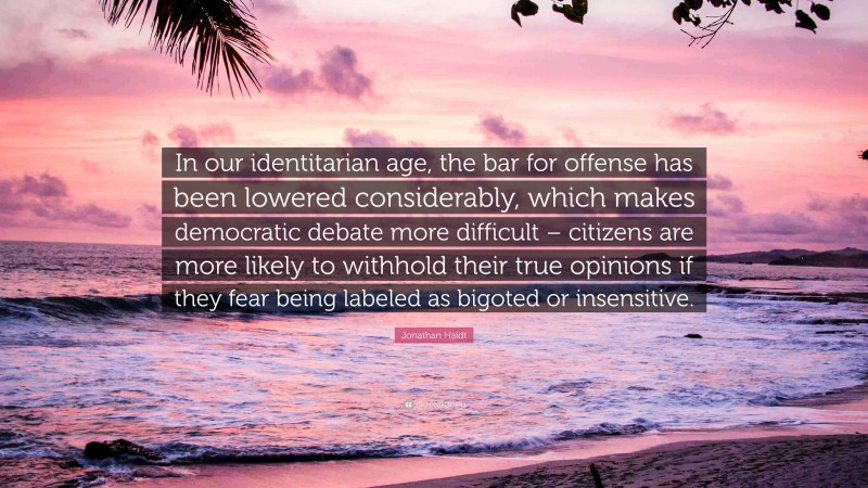 Jonathan Haidt Quote: “In our identitarian age, the bar for offense has been lowered considerably, which makes democratic debate more difficult – citizens are more likely to withhold their true opinions if they fear being labeled as bigoted or insensitive.”