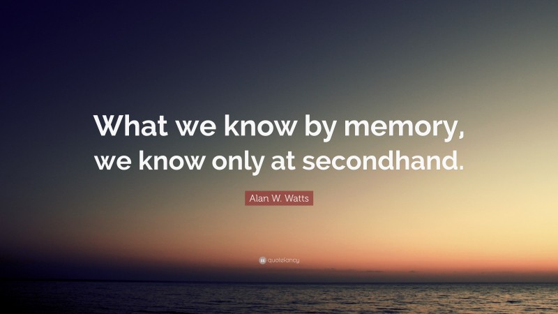 Alan W. Watts Quote: “What we know by memory, we know only at secondhand.”