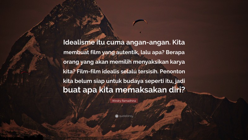 Windry Ramadhina Quote: “Idealisme itu cuma angan-angan. Kita membuat film yang autentik, lalu apa? Berapa orang yang akan memilih menyaksikan karya kita? Film-film idealis selalu tersisih. Penonton kita belum siap untuk budaya seperti itu, jadi buat apa kita memaksakan diri?”