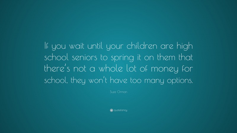 Suze Orman Quote: “If you wait until your children are high school seniors to spring it on them that there’s not a whole lot of money for school, they won’t have too many options.”