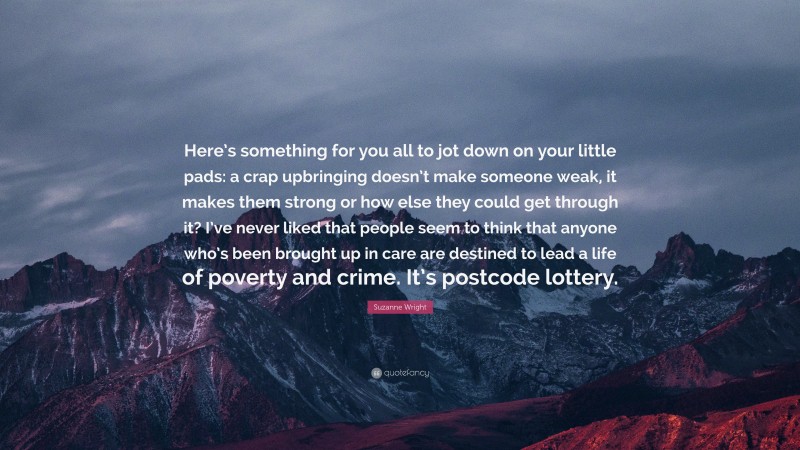 Suzanne Wright Quote: “Here’s something for you all to jot down on your little pads: a crap upbringing doesn’t make someone weak, it makes them strong or how else they could get through it? I’ve never liked that people seem to think that anyone who’s been brought up in care are destined to lead a life of poverty and crime. It’s postcode lottery.”
