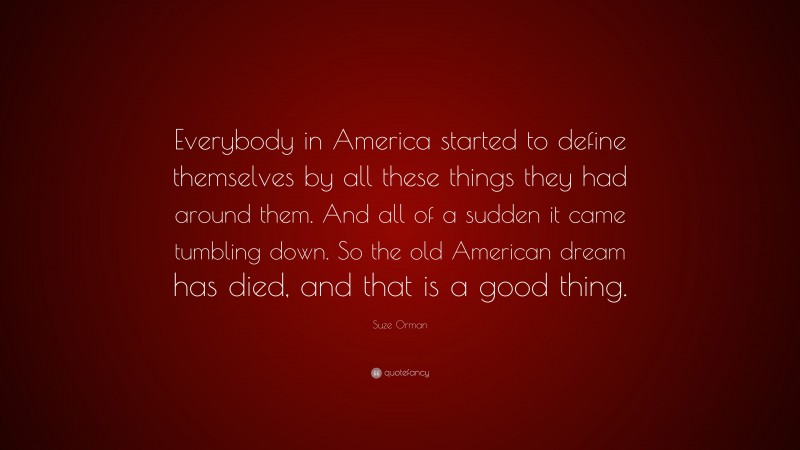 Suze Orman Quote: “Everybody in America started to define themselves by all these things they had around them. And all of a sudden it came tumbling down. So the old American dream has died, and that is a good thing.”