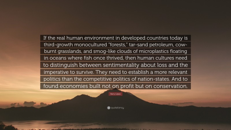 Barry López Quote: “If the real human environment in developed countries today is third-growth monocultured “forests,” tar-sand petroleum, cow-burnt grasslands, and smog-like clouds of microplastics floating in oceans where fish once thrived, then human cultures need to distinguish between sentimentality about loss and the imperative to survive. They need to establish a more relevant politics than the competitive politics of nation-states. And to found economies built not on profit but on conservation.”