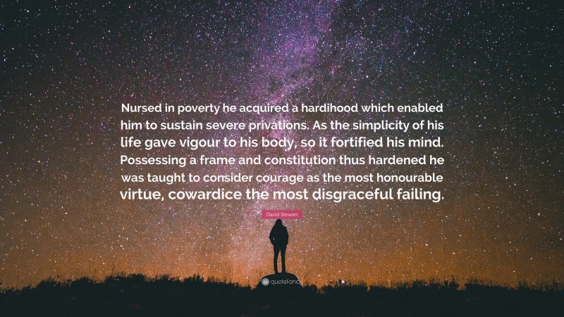 David Stewart Quote: “Nursed in poverty he acquired a hardihood which enabled him to sustain severe privations. As the simplicity of his life gave vigour to his body, so it fortified his mind. Possessing a frame and constitution thus hardened he was taught to consider courage as the most honourable virtue, cowardice the most disgraceful failing.”