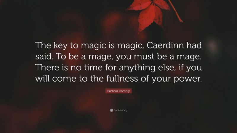 Barbara Hambly Quote: “The key to magic is magic, Caerdinn had said. To be a mage, you must be a mage. There is no time for anything else, if you will come to the fullness of your power.”