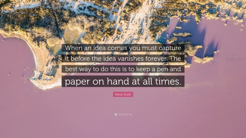 Steve Scott Quote: “When an idea comes you must capture it before the idea vanishes forever. The best way to do this is to keep a pen and paper on hand at all times.”