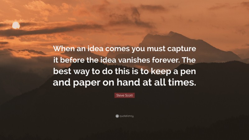 Steve Scott Quote: “When an idea comes you must capture it before the idea vanishes forever. The best way to do this is to keep a pen and paper on hand at all times.”