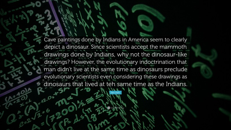 Ken Ham Quote: “Cave paintings done by Indians in America seem to clearly depict a dinosaur. Since scientists accept the mammoth drawings done by Indians, why not the dinosaur-like drawings? However, the evolutionary indoctrination that man didn’t live at the same time as dinosaurs preclude evolutionary scientists even considering these drawings as dinosaurs that lived at teh same time as the Indians.”
