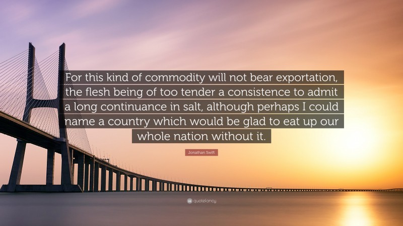 Jonathan Swift Quote: “For this kind of commodity will not bear exportation, the flesh being of too tender a consistence to admit a long continuance in salt, although perhaps I could name a country which would be glad to eat up our whole nation without it.”