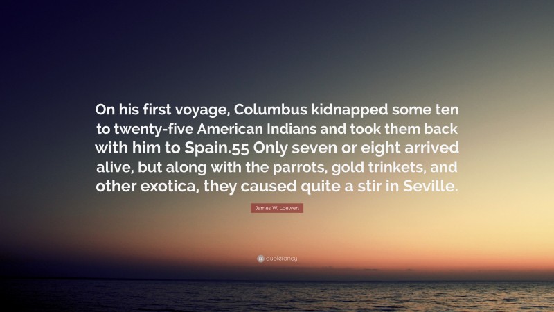 James W. Loewen Quote: “On his first voyage, Columbus kidnapped some ten to twenty-five American Indians and took them back with him to Spain.55 Only seven or eight arrived alive, but along with the parrots, gold trinkets, and other exotica, they caused quite a stir in Seville.”