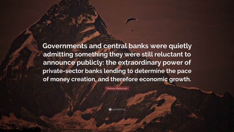 Mariana Mazzucato Quote: “Governments and central banks were quietly admitting something they were still reluctant to announce publicly: the extraordinary power of private-sector banks lending to determine the pace of money creation, and therefore economic growth.”