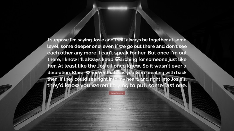 Kazuo Ishiguro Quote: “I suppose I’m saying Josie and I will always be together at some level, some deeper one, even if we go out there and don’t see each other any more. I can’t speak for her. But once I’m out there, I know I’ll always keep searching for someone just like her. At least like the Josie I once knew. So it wasn’t ever a deception, Klara. Whoever that was you were dealing with back then, if they could see right into my heart, and right into Josie’s, they’d know you weren’t trying to pull some fast one.”