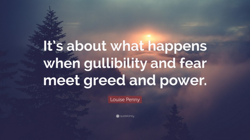 Louise Penny Quote: “It’s about what happens when gullibility and fear meet greed and power.”
