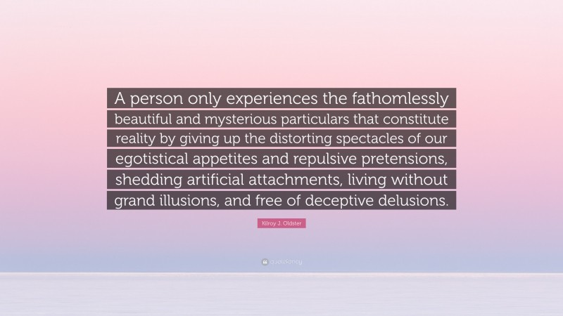 Kilroy J. Oldster Quote: “A person only experiences the fathomlessly beautiful and mysterious particulars that constitute reality by giving up the distorting spectacles of our egotistical appetites and repulsive pretensions, shedding artificial attachments, living without grand illusions, and free of deceptive delusions.”