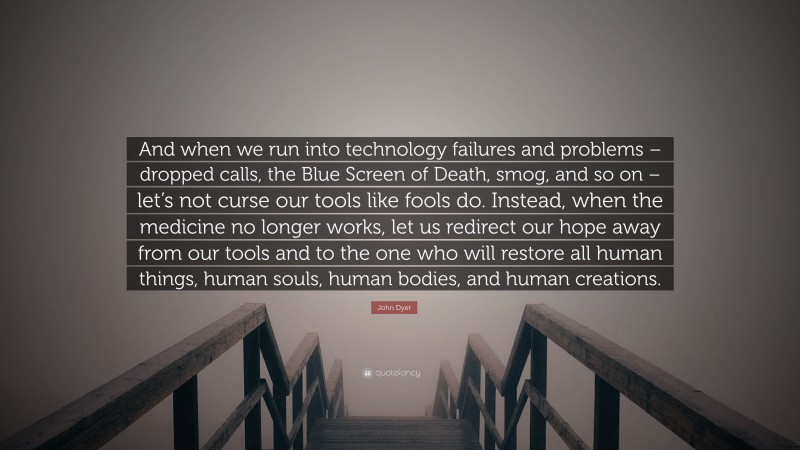 John Dyer Quote: “And when we run into technology failures and problems – dropped calls, the Blue Screen of Death, smog, and so on – let’s not curse our tools like fools do. Instead, when the medicine no longer works, let us redirect our hope away from our tools and to the one who will restore all human things, human souls, human bodies, and human creations.”