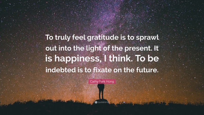 Cathy Park Hong Quote: “To truly feel gratitude is to sprawl out into the light of the present. It is happiness, I think. To be indebted is to fixate on the future.”