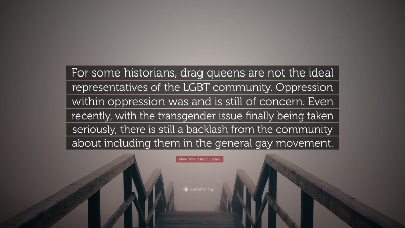 New York Public Library Quote: “For some historians, drag queens are not the ideal representatives of the LGBT community. Oppression within oppression was and is still of concern. Even recently, with the transgender issue finally being taken seriously, there is still a backlash from the community about including them in the general gay movement.”