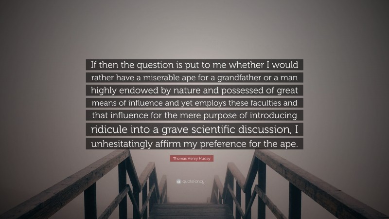 Thomas Henry Huxley Quote: “If then the question is put to me whether I would rather have a miserable ape for a grandfather or a man highly endowed by nature and possessed of great means of influence and yet employs these faculties and that influence for the mere purpose of introducing ridicule into a grave scientific discussion, I unhesitatingly affirm my preference for the ape.”