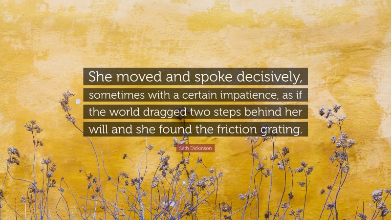 Seth Dickinson Quote: “She moved and spoke decisively, sometimes with a certain impatience, as if the world dragged two steps behind her will and she found the friction grating.”