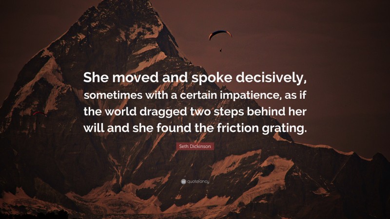 Seth Dickinson Quote: “She moved and spoke decisively, sometimes with a certain impatience, as if the world dragged two steps behind her will and she found the friction grating.”