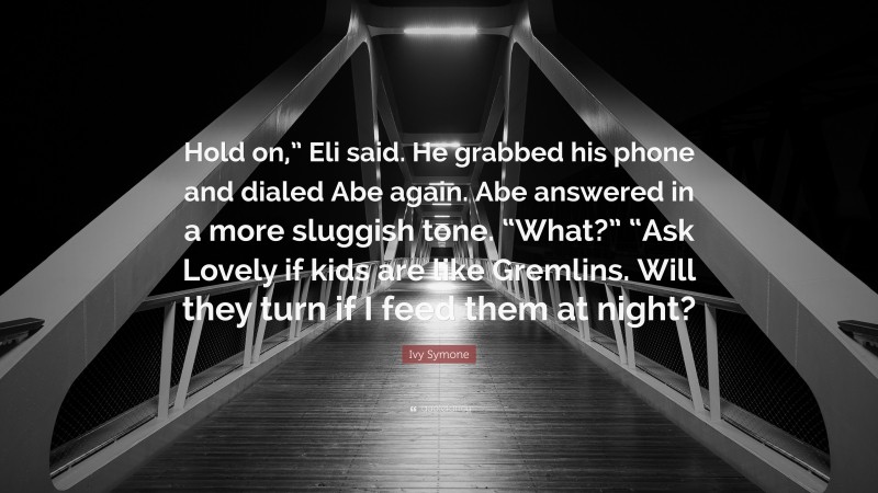 Ivy Symone Quote: “Hold on,” Eli said. He grabbed his phone and dialed Abe again. Abe answered in a more sluggish tone. “What?” “Ask Lovely if kids are like Gremlins. Will they turn if I feed them at night?”