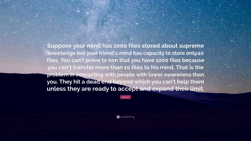 Shunya Quote: “Suppose your mind has 1000 files stored about supreme knowledge but your friend’s mind has capacity to store only 10 files. You can’t prove to him that you have 1000 files because you can’t transfer more than 10 files to his mind. That is the problem in interacting with people with lower awareness than you. They hit a dead end beyond which you can’t help them unless they are ready to accept and expand their limit.”
