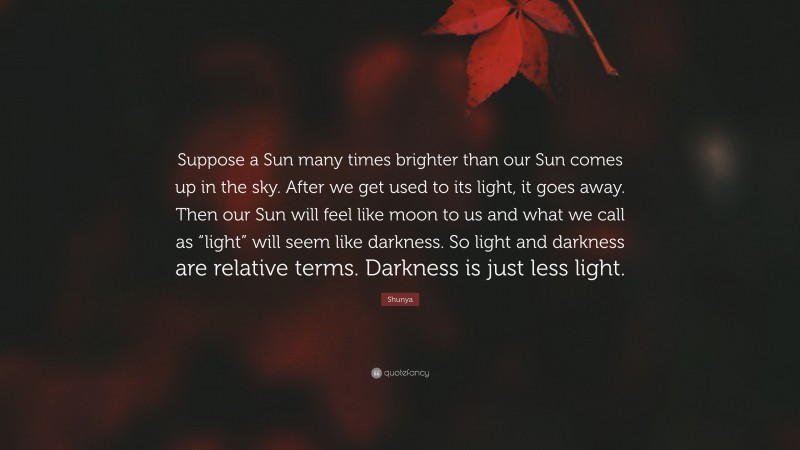 Shunya Quote: “Suppose a Sun many times brighter than our Sun comes up in the sky. After we get used to its light, it goes away. Then our Sun will feel like moon to us and what we call as “light” will seem like darkness. So light and darkness are relative terms. Darkness is just less light.”