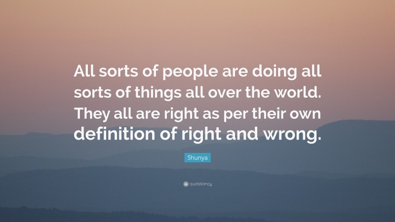 Shunya Quote: “All sorts of people are doing all sorts of things all over the world. They all are right as per their own definition of right and wrong.”