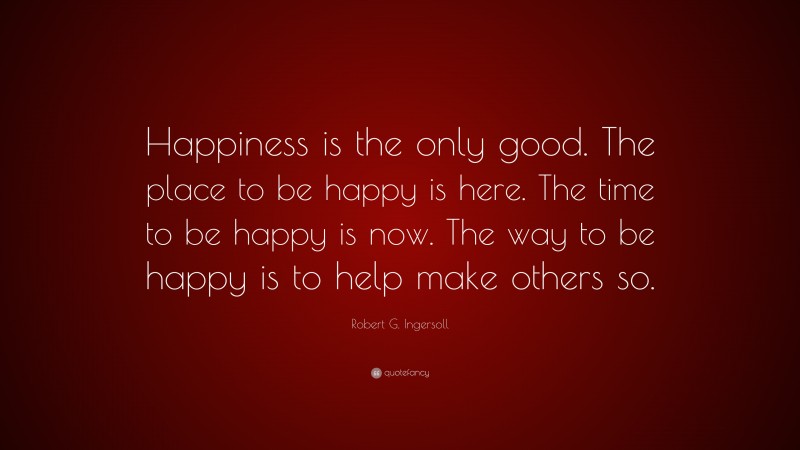 Robert G. Ingersoll Quote: “Happiness is the only good. The place to be happy is here. The time to be happy is now. The way to be happy is to help make others so.”