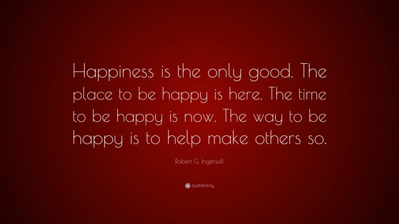 Robert G. Ingersoll Quote: “Happiness is the only good. The place to be happy is here. The time to be happy is now. The way to be happy is to help make others so.”