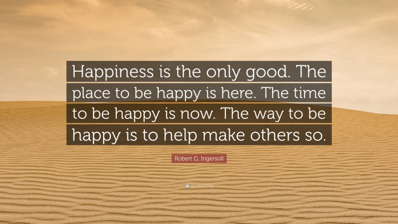 Robert G. Ingersoll Quote: “Happiness is the only good. The place to be happy is here. The time to be happy is now. The way to be happy is to help make others so.”