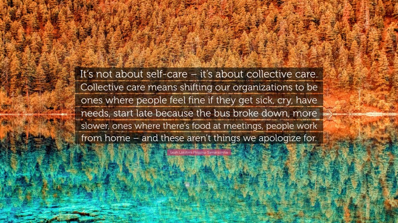 Leah Lakshmi Piepzna-Samarasinha Quote: “It’s not about self-care – it’s about collective care. Collective care means shifting our organizations to be ones where people feel fine if they get sick, cry, have needs, start late because the bus broke down, more slower, ones where there’s food at meetings, people work from home – and these aren’t things we apologize for.”