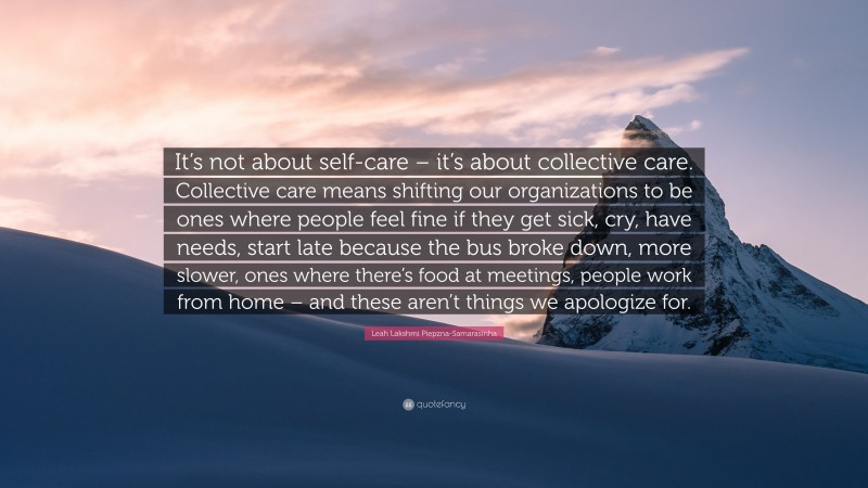 Leah Lakshmi Piepzna-Samarasinha Quote: “It’s not about self-care – it’s about collective care. Collective care means shifting our organizations to be ones where people feel fine if they get sick, cry, have needs, start late because the bus broke down, more slower, ones where there’s food at meetings, people work from home – and these aren’t things we apologize for.”