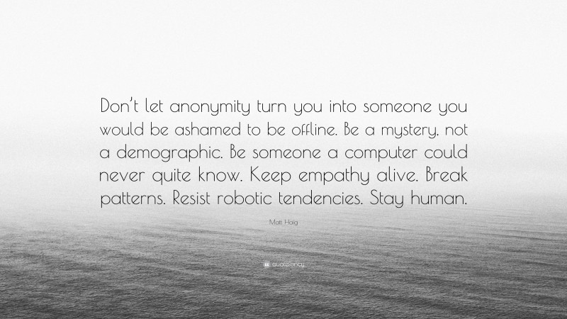 Matt Haig Quote: “Don’t let anonymity turn you into someone you would be ashamed to be offline. Be a mystery, not a demographic. Be someone a computer could never quite know. Keep empathy alive. Break patterns. Resist robotic tendencies. Stay human.”